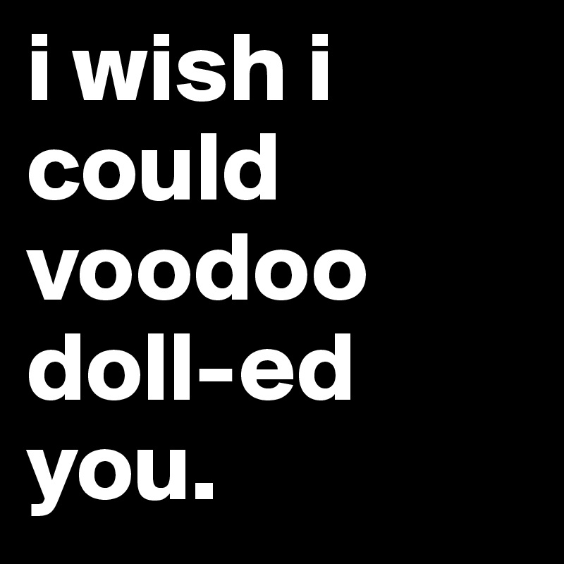 i wish i could voodoo doll-ed you.