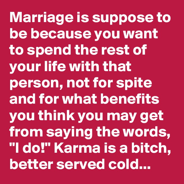 Marriage is suppose to be because you want to spend the rest of your life with that person, not for spite and for what benefits you think you may get from saying the words, "I do!" Karma is a bitch, better served cold...