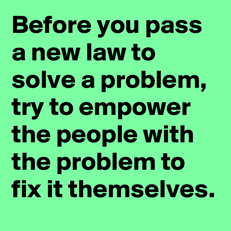 Before you pass a new law to solve a problem, try to empower the people with the problem to fix it themselves.