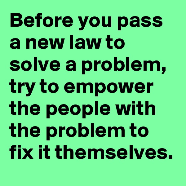 Before you pass a new law to solve a problem, try to empower the people with the problem to fix it themselves.