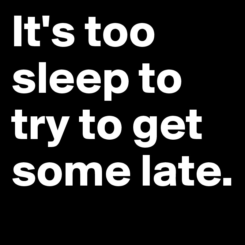 It's too sleep to try to get some late.