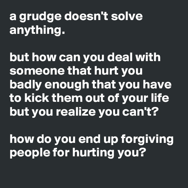 a grudge doesn't solve anything.

but how can you deal with someone that hurt you badly enough that you have to kick them out of your life but you realize you can't?

how do you end up forgiving people for hurting you?