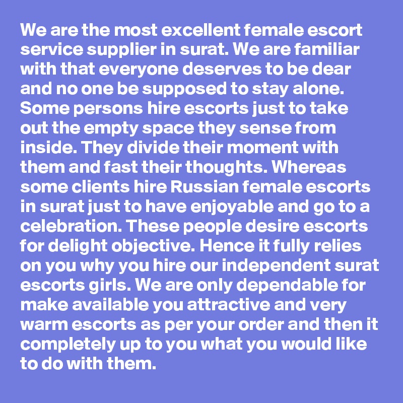We are the most excellent female escort service supplier in surat. We are familiar with that everyone deserves to be dear and no one be supposed to stay alone. Some persons hire escorts just to take out the empty space they sense from inside. They divide their moment with them and fast their thoughts. Whereas some clients hire Russian female escorts in surat just to have enjoyable and go to a celebration. These people desire escorts for delight objective. Hence it fully relies on you why you hire our independent surat escorts girls. We are only dependable for make available you attractive and very warm escorts as per your order and then it completely up to you what you would like to do with them. 