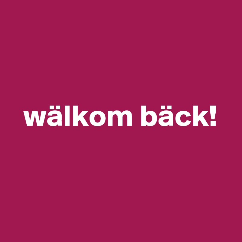 


  wälkom bäck!


