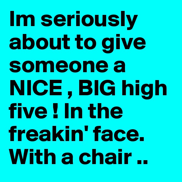 Im seriously about to give someone a NICE , BIG high five ! In the freakin' face. With a chair .. 