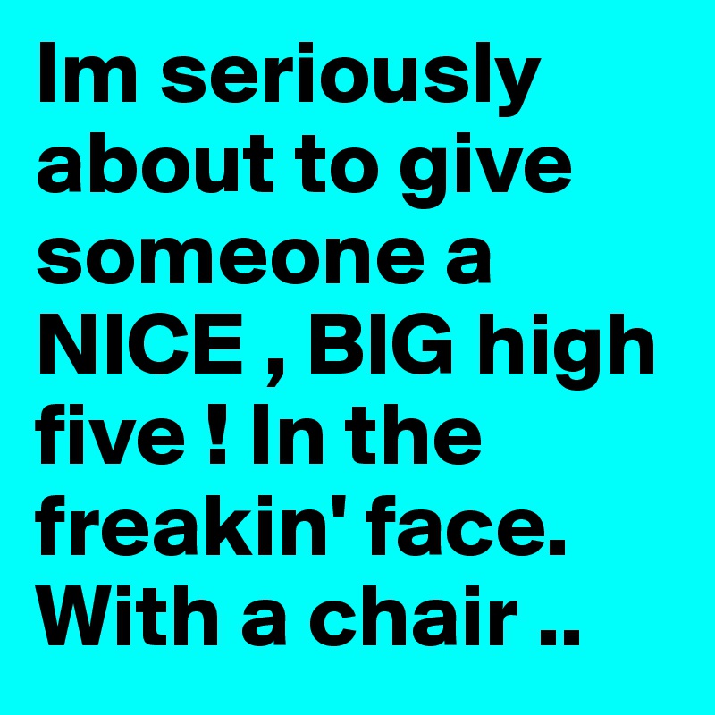Im seriously about to give someone a NICE , BIG high five ! In the freakin' face. With a chair .. 