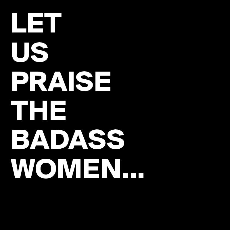 LET
US
PRAISE
THE
BADASS
WOMEN...
