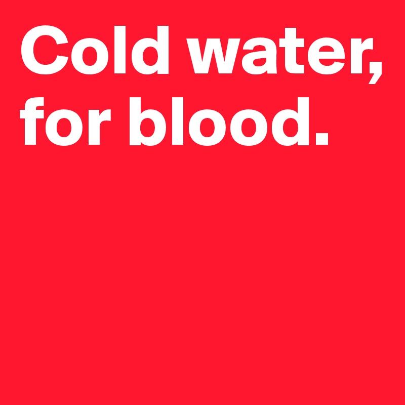 Cold water, for blood.


