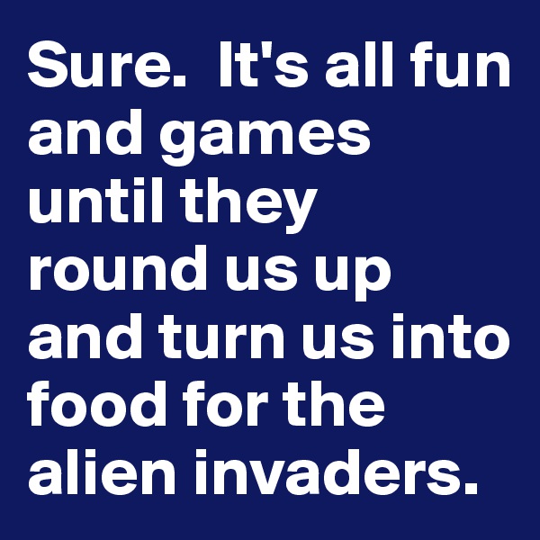 Sure.  It's all fun and games until they round us up and turn us into food for the alien invaders.   