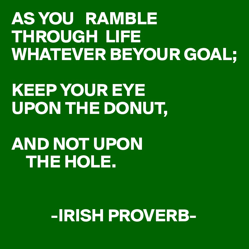 AS YOU   RAMBLE THROUGH  LIFE 
WHATEVER BEYOUR GOAL;
  
KEEP YOUR EYE
UPON THE DONUT,

AND NOT UPON 
    THE HOLE.


           -IRISH PROVERB-