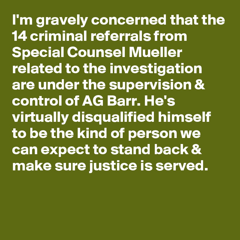 I'm gravely concerned that the 14 criminal referrals from Special Counsel Mueller related to the investigation are under the supervision & control of AG Barr. He's virtually disqualified himself to be the kind of person we can expect to stand back & make sure justice is served.