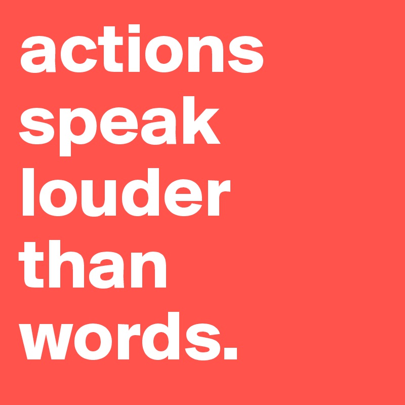 actions speak louder than words.