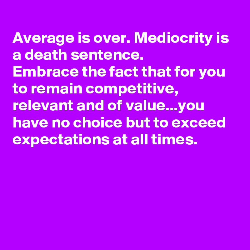 
Average is over. Mediocrity is a death sentence.
Embrace the fact that for you to remain competitive, relevant and of value...you have no choice but to exceed expectations at all times. 




