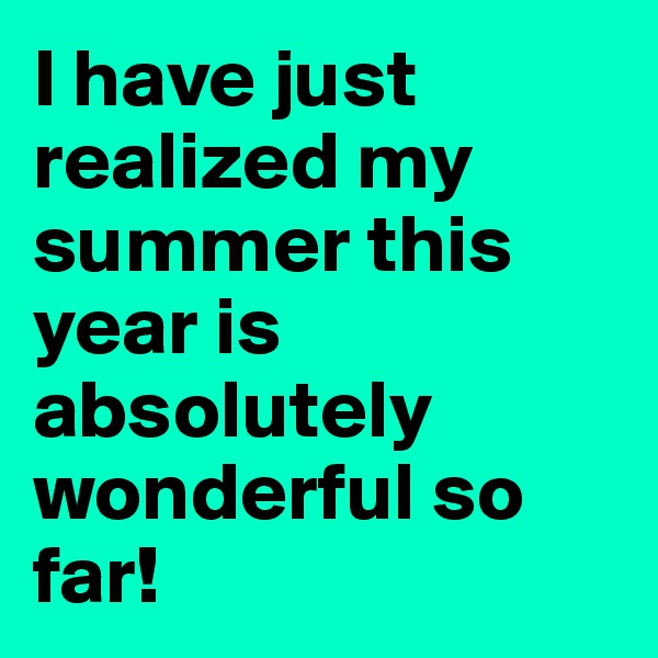I have just realized my summer this year is absolutely wonderful so far!