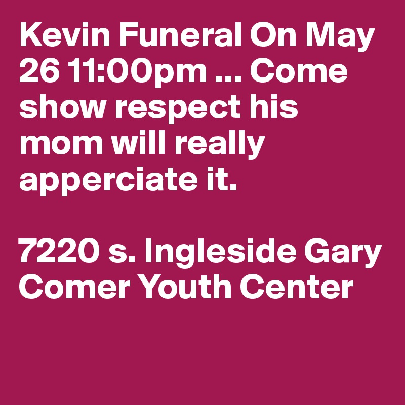 Kevin Funeral On May 26 11:00pm ... Come show respect his mom will really apperciate it.  

7220 s. Ingleside Gary Comer Youth Center 

