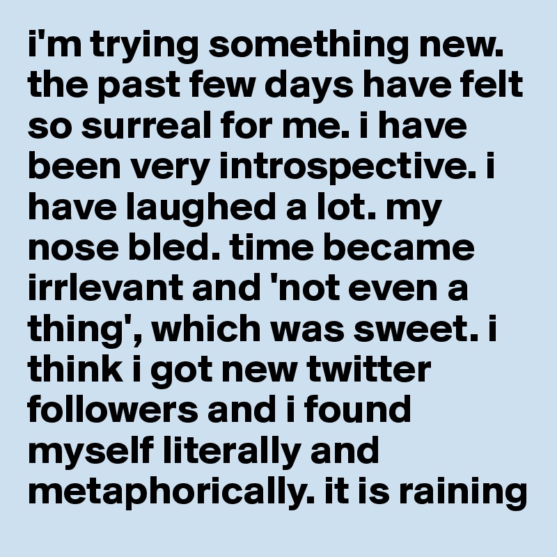 i'm trying something new. the past few days have felt so surreal for me. i have been very introspective. i have laughed a lot. my nose bled. time became irrlevant and 'not even a thing', which was sweet. i think i got new twitter followers and i found myself literally and metaphorically. it is raining