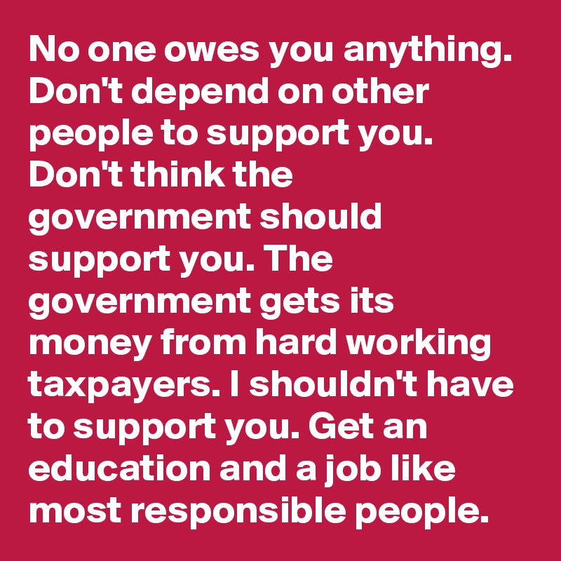 No one owes you anything. Don't depend on other people to support you. Don't think the government should support you. The government gets its money from hard working taxpayers. I shouldn't have to support you. Get an education and a job like most responsible people. 