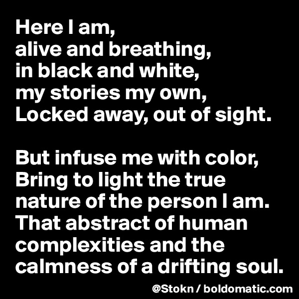 Here I am,
alive and breathing,
in black and white,
my stories my own,
Locked away, out of sight.

But infuse me with color,
Bring to light the true nature of the person I am. That abstract of human complexities and the calmness of a drifting soul.