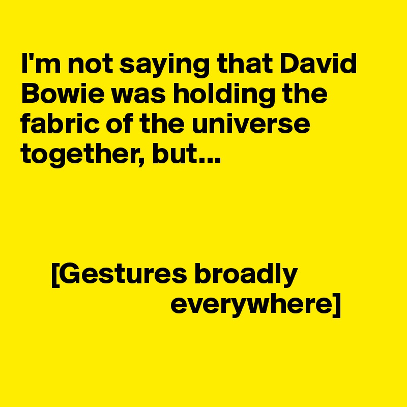 
I'm not saying that David Bowie was holding the fabric of the universe together, but...



     [Gestures broadly    
                         everywhere]

