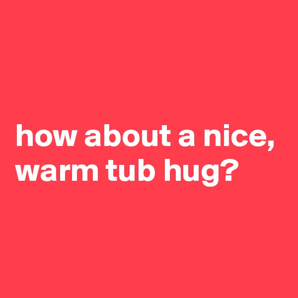 


how about a nice, warm tub hug?

