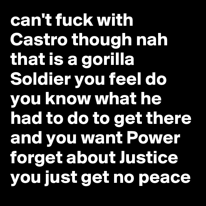 can't fuck with Castro though nah that is a gorilla Soldier you feel do you know what he had to do to get there and you want Power forget about Justice you just get no peace