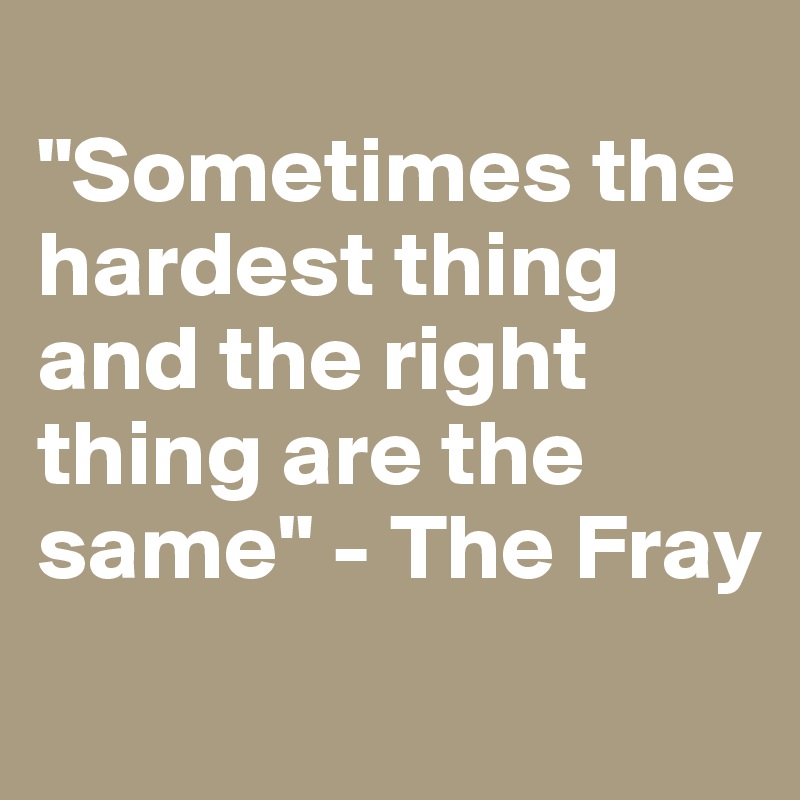 
"Sometimes the hardest thing and the right thing are the same" - The Fray
