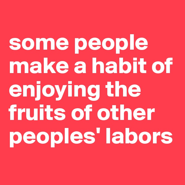 
some people make a habit of enjoying the fruits of other peoples' labors
