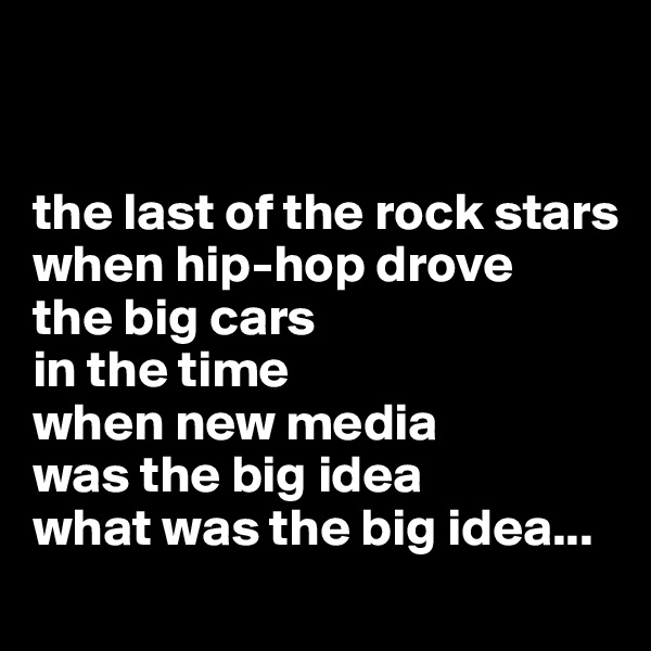 


the last of the rock stars
when hip-hop drove
the big cars
in the time 
when new media
was the big idea
what was the big idea...