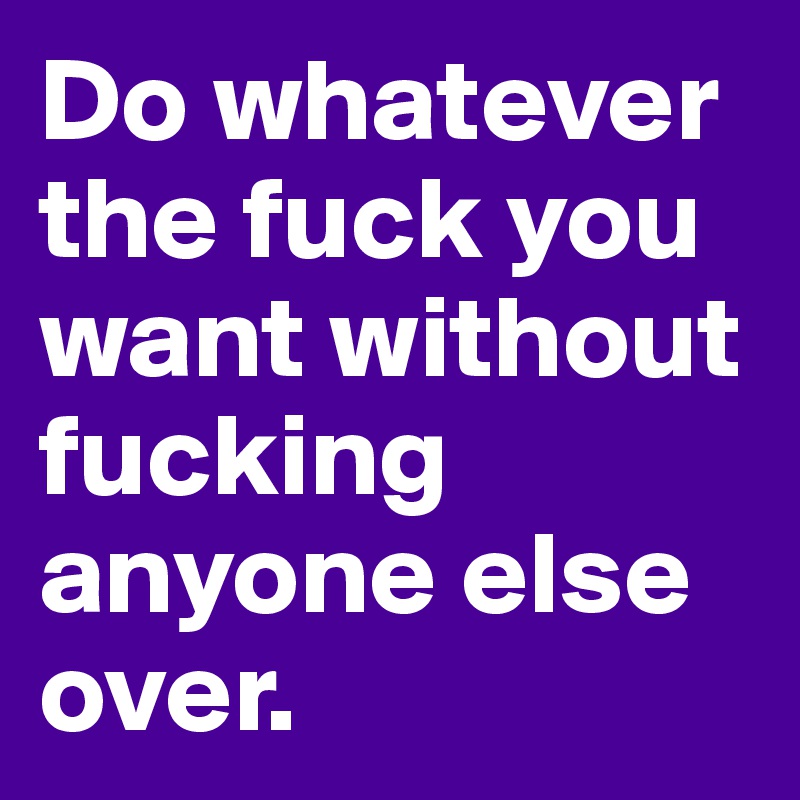 Do whatever the fuck you want without fucking anyone else over. 