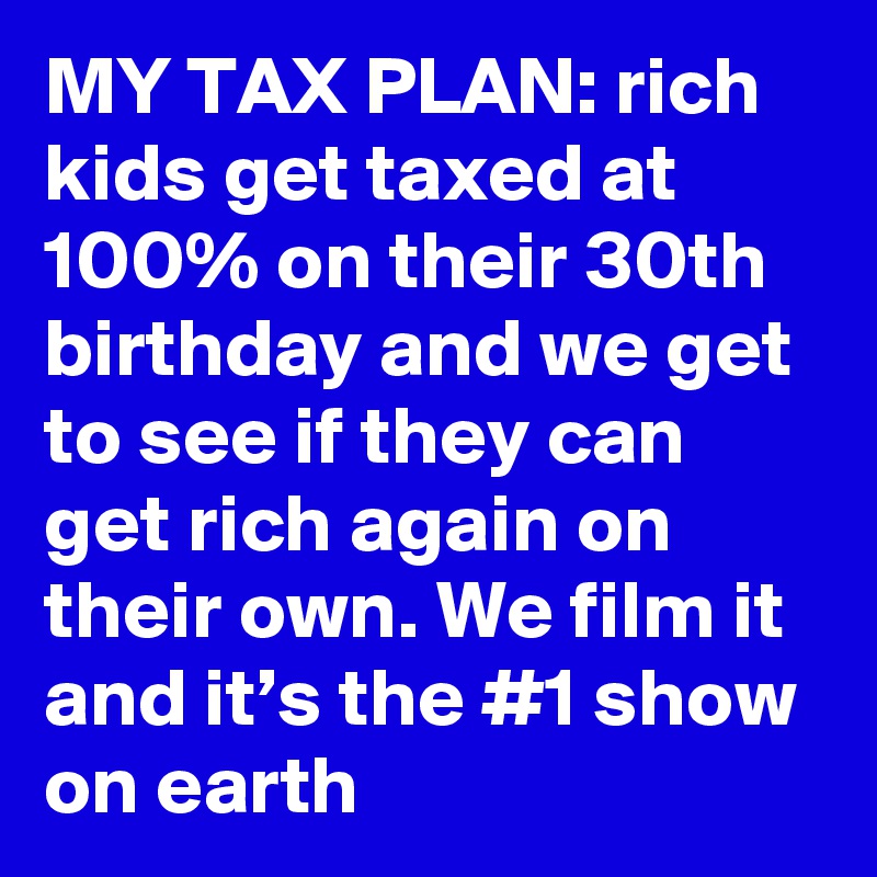 MY TAX PLAN: rich kids get taxed at 100% on their 30th birthday and we get to see if they can get rich again on their own. We film it and it’s the #1 show on earth