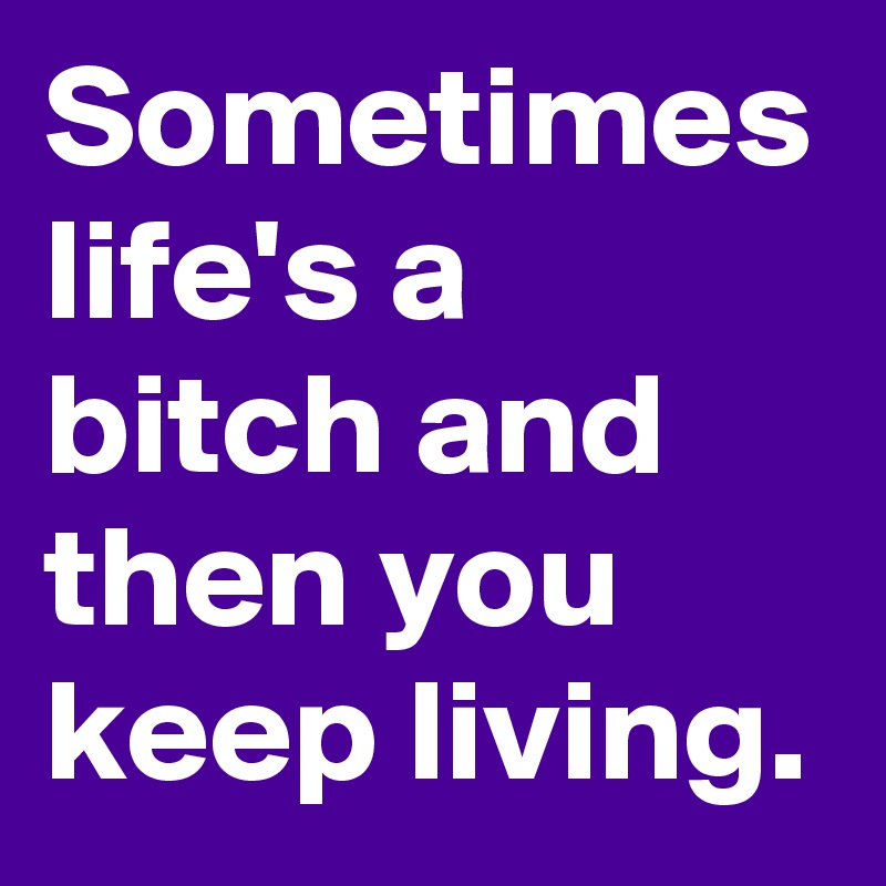 Sometimes life's a bitch and then you keep living.