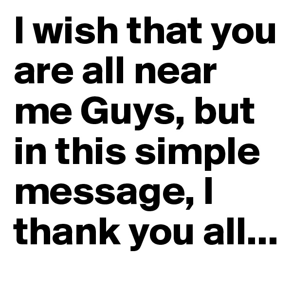 I wish that you are all near me Guys, but in this simple message, I thank you all...