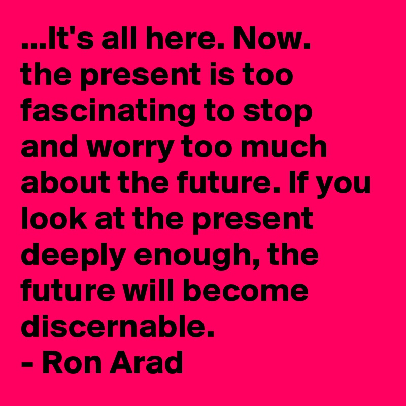 ...It's all here. Now.
the present is too fascinating to stop and worry too much about the future. If you look at the present deeply enough, the future will become discernable. 
- Ron Arad