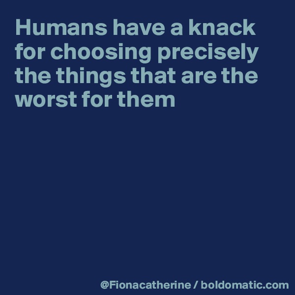 Humans have a knack
for choosing precisely
the things that are the
worst for them






