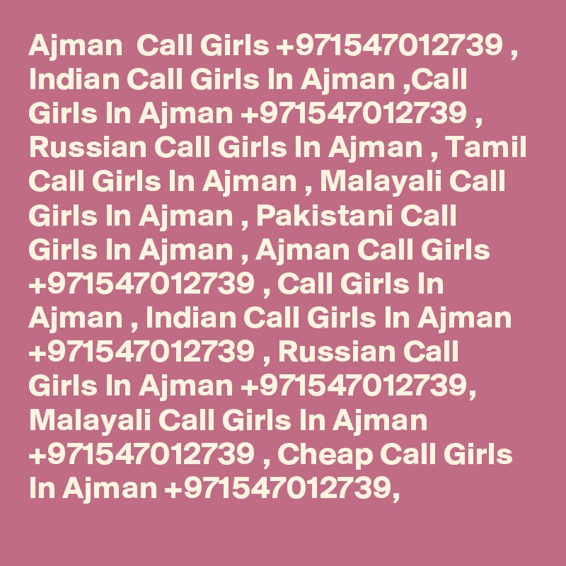 Ajman  Call Girls +971547012739 , Indian Call Girls In Ajman ,Call Girls In Ajman +971547012739 , Russian Call Girls In Ajman , Tamil Call Girls In Ajman , Malayali Call Girls In Ajman , Pakistani Call Girls In Ajman , Ajman Call Girls +971547012739 , Call Girls In Ajman , Indian Call Girls In Ajman +971547012739 , Russian Call Girls In Ajman +971547012739, Malayali Call Girls In Ajman +971547012739 , Cheap Call Girls In Ajman +971547012739, 