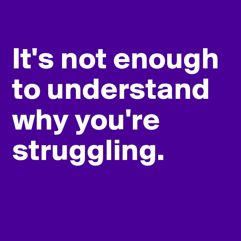 
It's not enough to understand why you're struggling.


