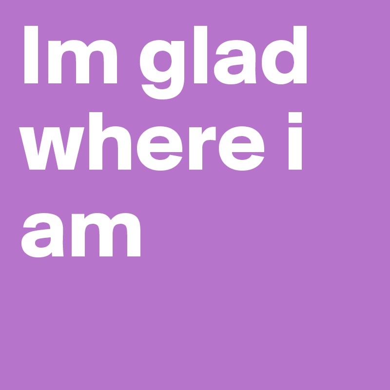 Im glad where i am
