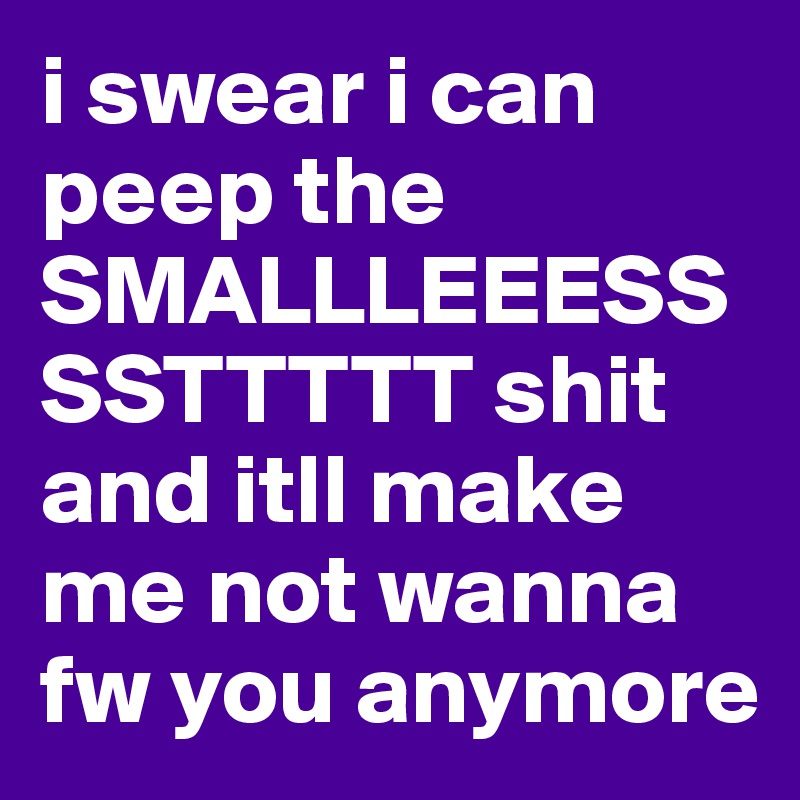 i swear i can peep the SMALLLEEESSSSTTTTT shit and itll make me not wanna fw you anymore 