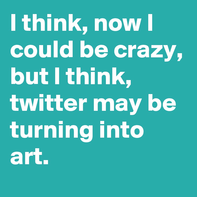 I think, now I could be crazy, but I think, twitter may be turning into art.