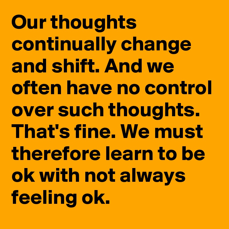 Our thoughts continually change and shift. And we often have no control over such thoughts. That's fine. We must therefore learn to be ok with not always feeling ok.