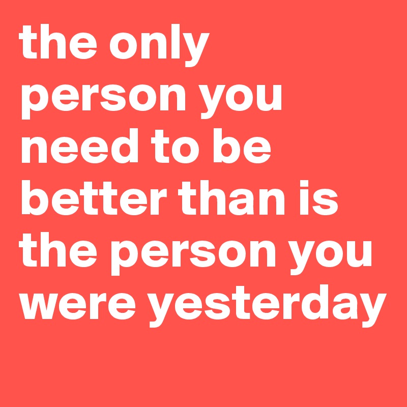 the only person you need to be better than is the person you were yesterday