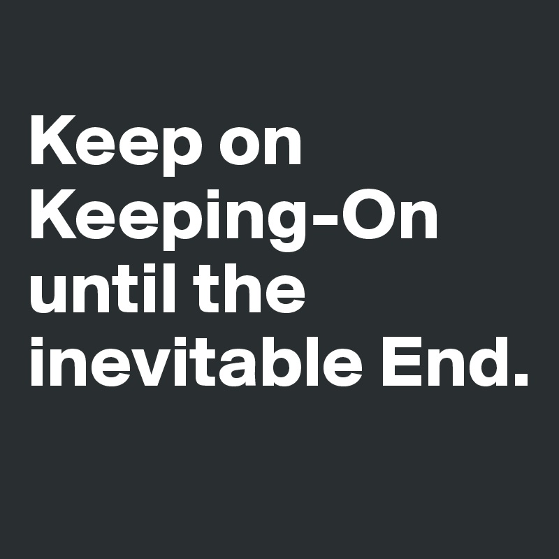 
Keep on Keeping-On until the inevitable End.
