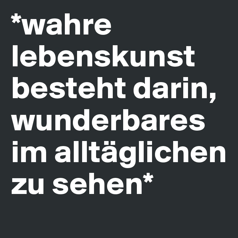 *wahre lebenskunst besteht darin,
wunderbares im alltäglichen zu sehen*