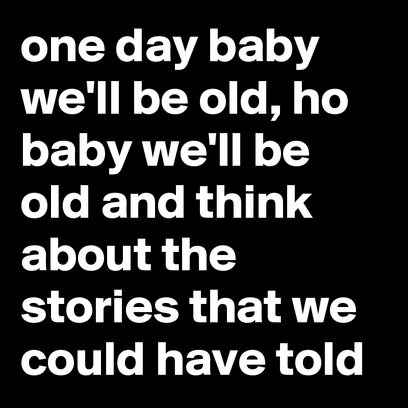 one day baby we'll be old, ho baby we'll be old and think about the stories that we could have told