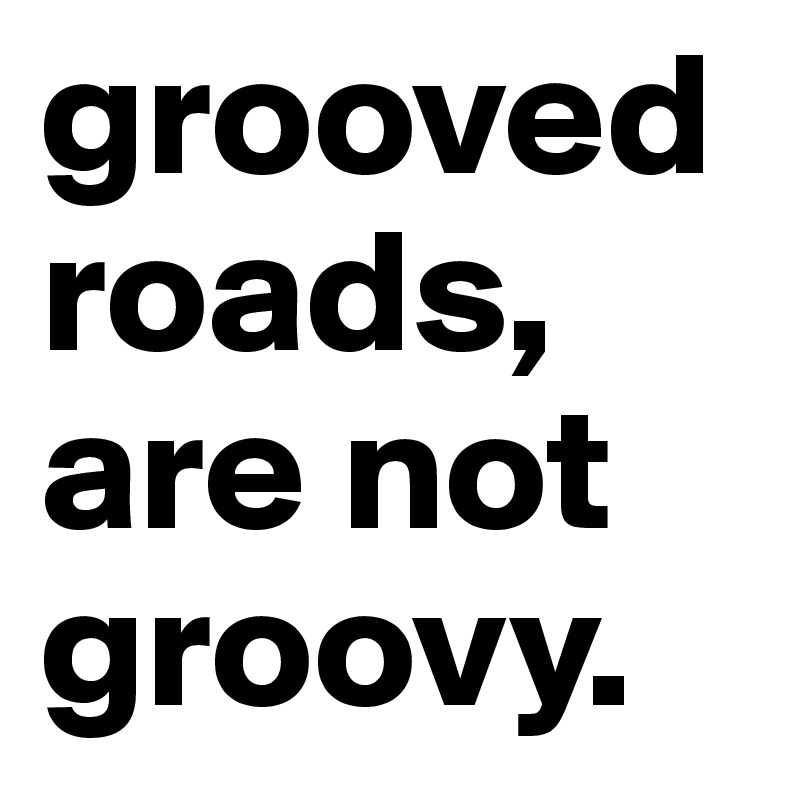 grooved roads, are not groovy.