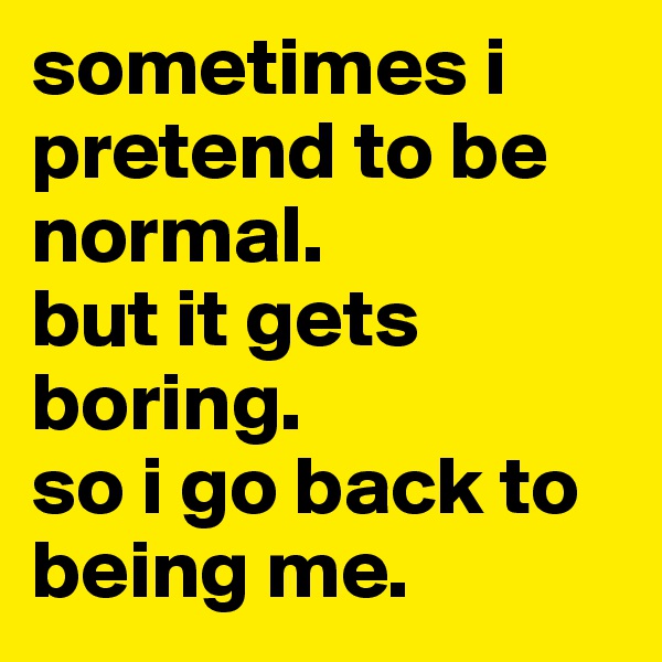 sometimes i pretend to be normal.
but it gets boring.
so i go back to being me.