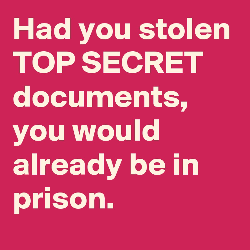 Had you stolen
TOP SECRET documents, you would already be in prison.