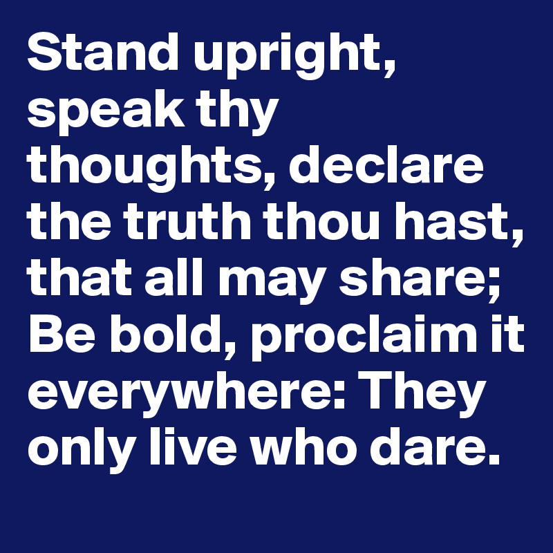 Stand upright, speak thy thoughts, declare the truth thou hast, that all may share; Be bold, proclaim it everywhere: They only live who dare.