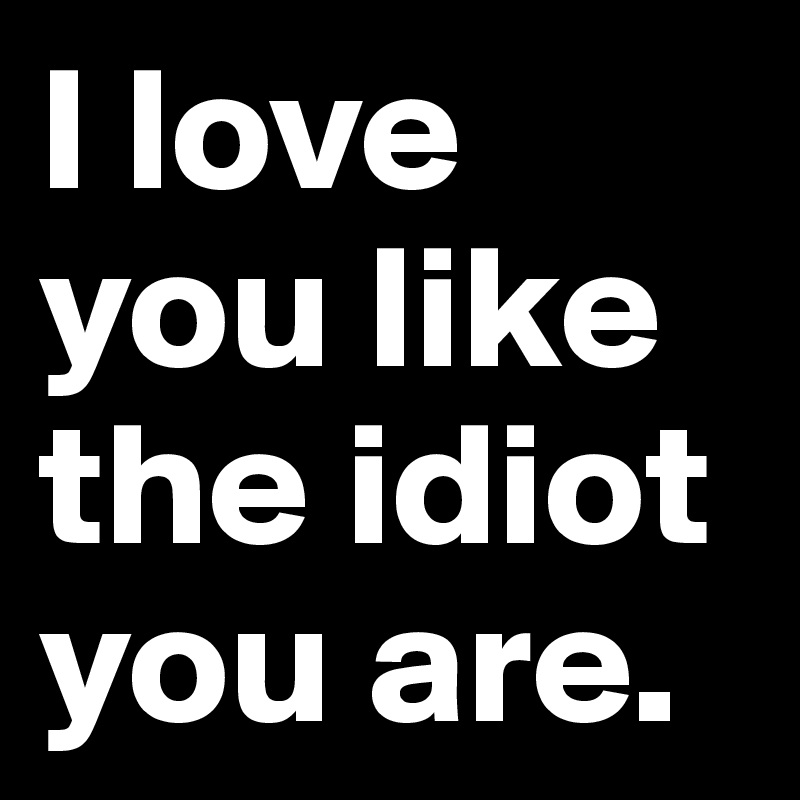 I love you like the idiot you are.