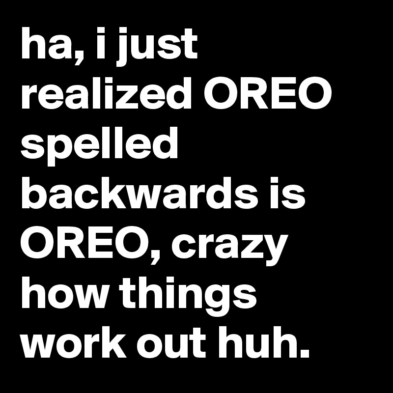 ha, i just realized OREO spelled backwards is OREO, crazy how things work out huh.